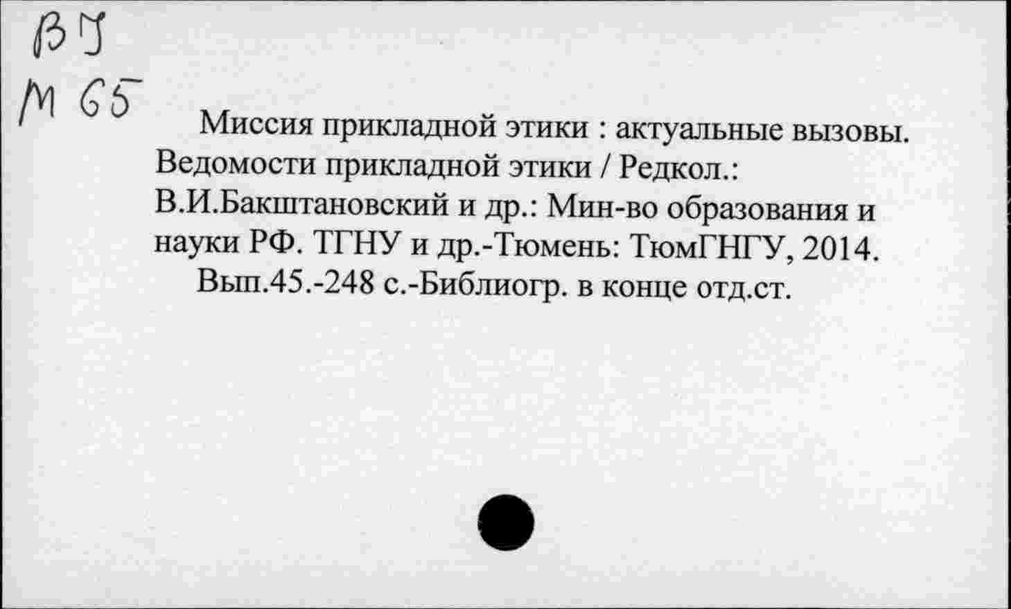 ﻿
Д1 С'Ь
Миссия прикладной этики : актуальные вызовы. Ведомости прикладной этики / Редкол.: В.И.Бакштановский и др.: Мин-во образования и науки РФ. ТГНУ и др.-Тюмены ТюмГНГУ, 2014.
Вып.45.-248 с.-Библиогр. в конце отд.ст.